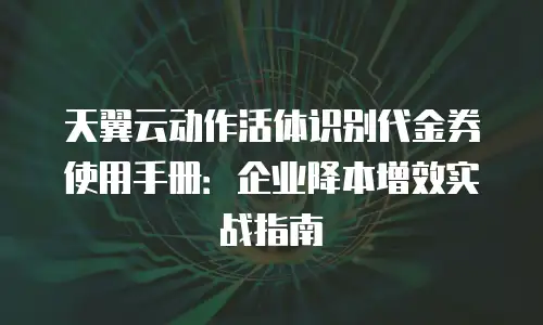 天翼云动作活体识别代金券使用手册：企业降本增效实战指南