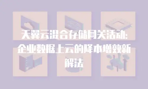 天翼云混合存储网关活动：企业数据上云的降本增效新解法