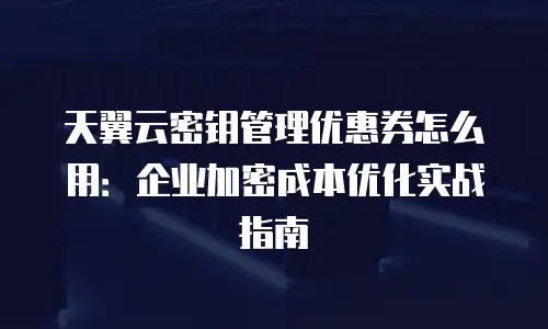 天翼云密钥管理优惠券怎么用：企业加密成本优化实战指南