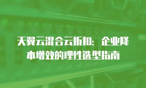 天翼云混合云折扣：企业降本增效的理性选型指南