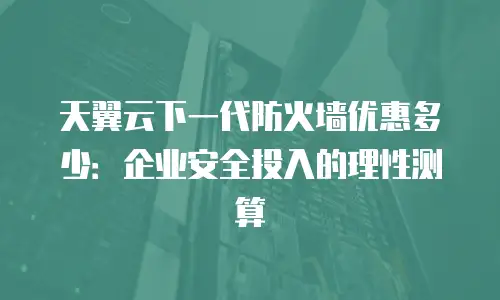 天翼云下一代防火墙优惠多少：企业安全投入的理性测算