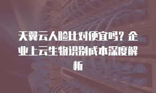 天翼云人脸比对便宜吗？企业上云生物识别成本深度解析