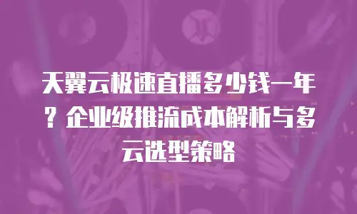 天翼云极速直播多少钱一年？企业级推流成本解析与多云选型策略
