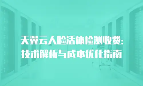 天翼云人脸活体检测收费：技术解析与成本优化指南