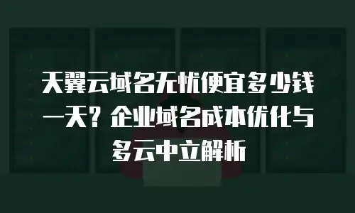 天翼云域名无忧便宜多少钱一天？企业域名成本优化与多云中立解析