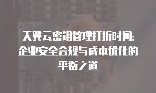 天翼云密钥管理打折时间：企业安全合规与成本优化的平衡之道