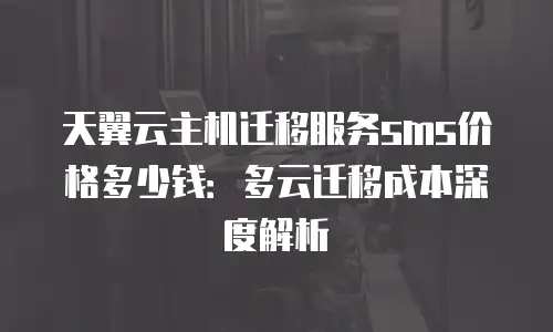 天翼云主机迁移服务sms价格多少钱：多云迁移成本深度解析