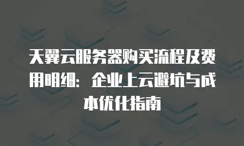 天翼云服务器购买流程及费用明细：企业上云避坑与成本优化指南