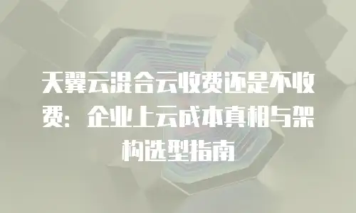 天翼云混合云收费还是不收费：企业上云成本真相与架构选型指南