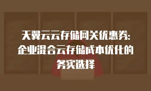 天翼云云存储网关优惠券：企业混合云存储成本优化的务实选择