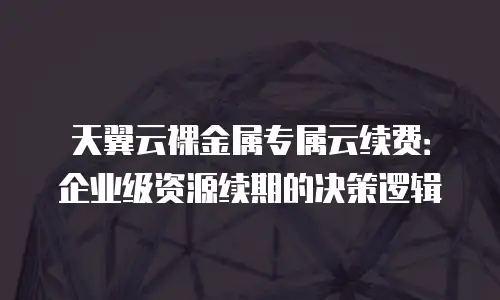天翼云裸金属专属云续费：企业级资源续期的决策逻辑