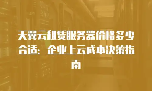 天翼云租赁服务器价格多少合适：企业上云成本决策指南