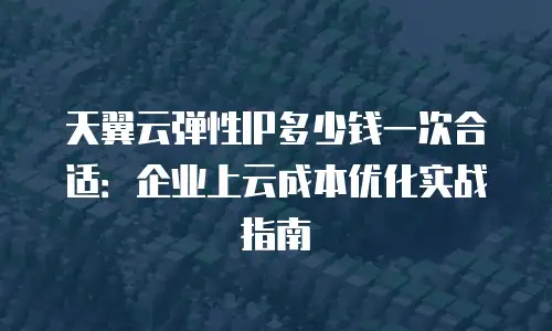 天翼云弹性IP多少钱一次合适：企业上云成本优化实战指南