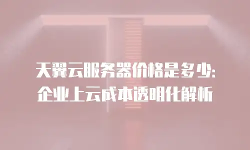 天翼云服务器价格是多少：企业上云成本透明化解析
