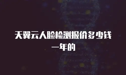 天翼云人脸检测报价多少钱一年的