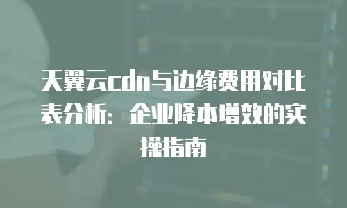 天翼云cdn与边缘费用对比表分析：企业降本增效的实操指南