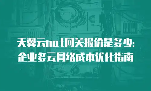 天翼云nat网关报价是多少：企业多云网络成本优化指南