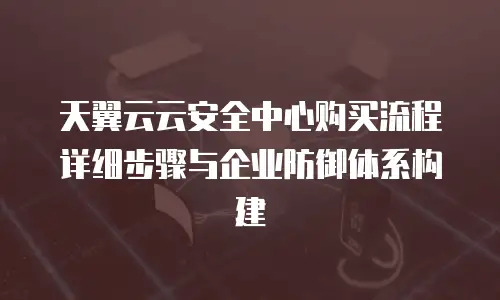 天翼云云安全中心购买流程详细步骤与企业防御体系构建