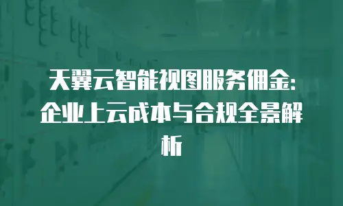 天翼云智能视图服务佣金：企业上云成本与合规全景解析