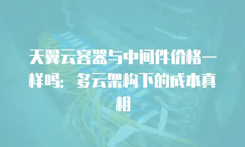 天翼云容器与中间件价格一样吗：多云架构下的成本真相