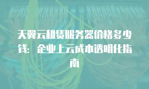 天翼云租赁服务器价格多少钱：企业上云成本透明化指南