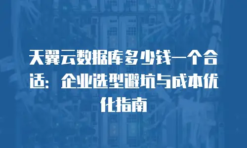 天翼云数据库多少钱一个合适：企业选型避坑与成本优化指南