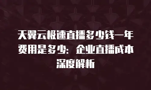 天翼云极速直播多少钱一年费用是多少：企业直播成本深度解析