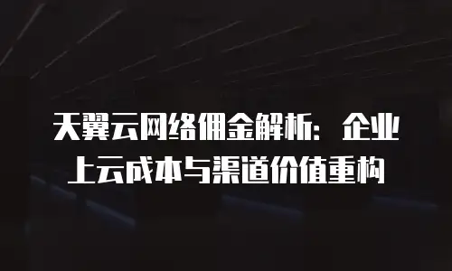 天翼云网络佣金解析：企业上云成本与渠道价值重构