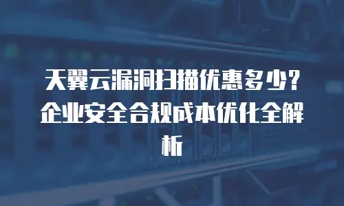 天翼云漏洞扫描优惠多少？企业安全合规成本优化全解析