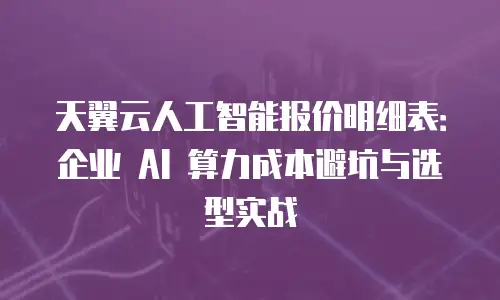 天翼云人工智能报价明细表：企业 AI 算力成本避坑与选型实战