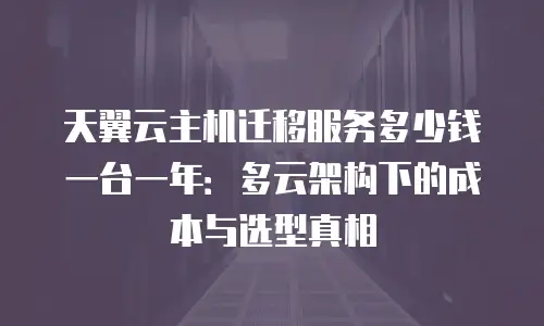 天翼云主机迁移服务多少钱一台一年：多云架构下的成本与选型真相
