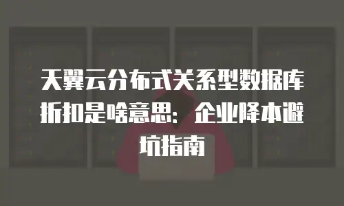 天翼云分布式关系型数据库折扣是啥意思：企业降本避坑指南