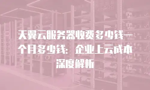 天翼云服务器收费多少钱一个月多少钱：企业上云成本深度解析