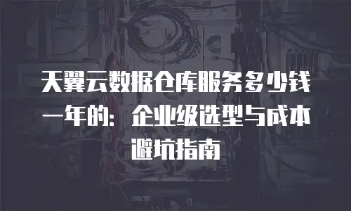天翼云数据仓库服务多少钱一年的：企业级选型与成本避坑指南