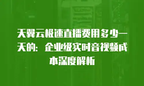 天翼云极速直播费用多少一天的：企业级实时音视频成本深度解析
