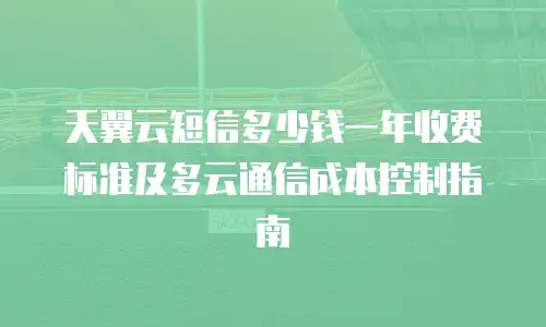 天翼云短信多少钱一年收费标准及多云通信成本控制指南