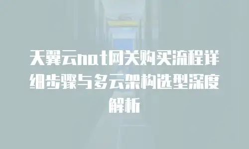 天翼云nat网关购买流程详细步骤与多云架构选型深度解析