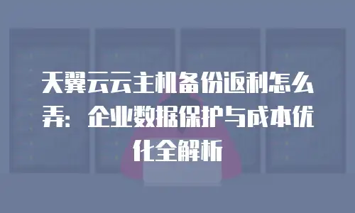 天翼云云主机备份返利怎么弄：企业数据保护与成本优化全解析