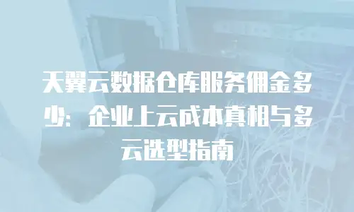 天翼云数据仓库服务佣金多少：企业上云成本真相与多云选型指南
