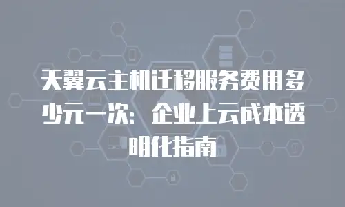 天翼云主机迁移服务费用多少元一次：企业上云成本透明化指南