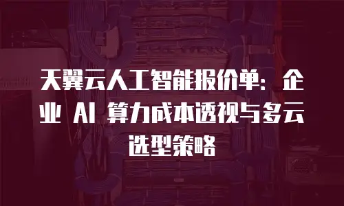 天翼云人工智能报价单：企业 AI 算力成本透视与多云选型策略