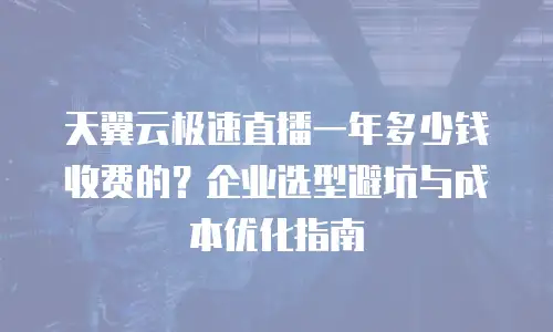 天翼云极速直播一年多少钱收费的？企业选型避坑与成本优化指南