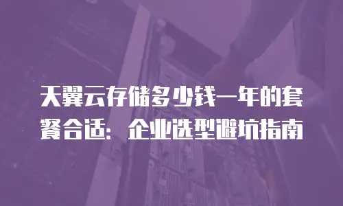 天翼云存储多少钱一年的套餐合适：企业选型避坑指南