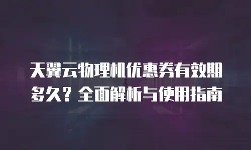 天翼云物理机优惠券有效期多久？全面解析与使用指南