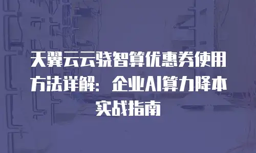 天翼云云骁智算优惠券使用方法详解：企业AI算力降本实战指南