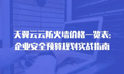 天翼云云防火墙价格一览表：企业安全预算规划实战指南