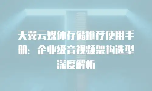 天翼云媒体存储推荐使用手册：企业级音视频架构选型深度解析