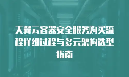 天翼云容器安全服务购买流程详细过程与多云架构选型指南