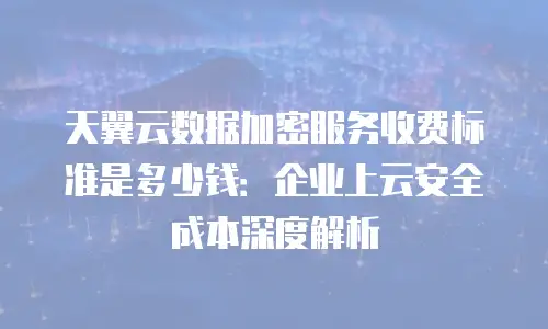 天翼云数据加密服务收费标准是多少钱：企业上云安全成本深度解析