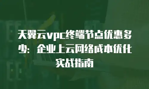 天翼云vpc终端节点优惠多少：企业上云网络成本优化实战指南